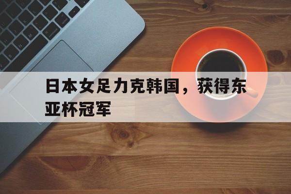 日本女足力克韩国，获得东亚杯冠军的简单介绍