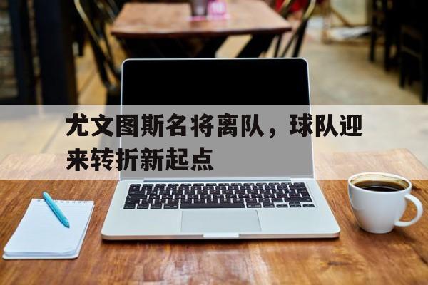 尤文图斯名将离队，球队迎来转折新起点的简单介绍