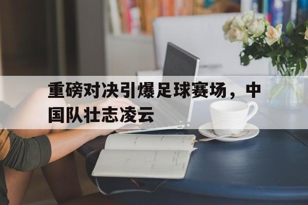 重磅对决引爆足球赛场，中国队壮志凌云的简单介绍