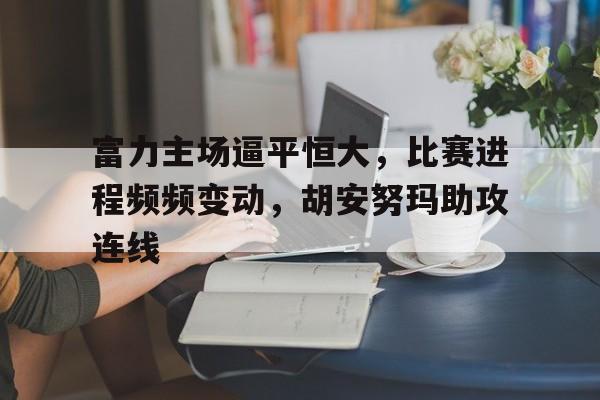 关于富力主场逼平恒大，比赛进程频频变动，胡安努玛助攻连线的信息