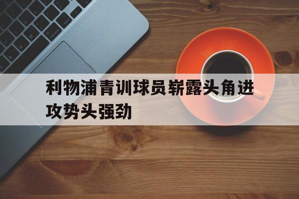 包含利物浦青训球员崭露头角进攻势头强劲的词条