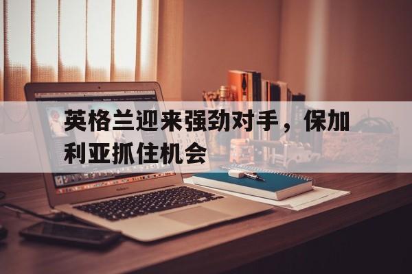 英格兰迎来强劲对手，保加利亚抓住机会