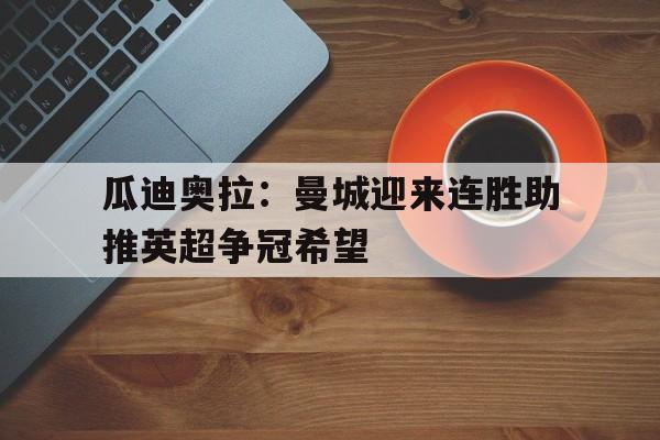 瓜迪奥拉：曼城迎来连胜助推英超争冠希望的简单介绍