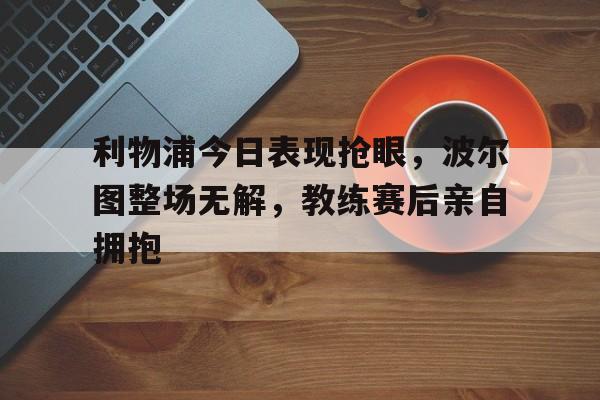 利物浦今日表现抢眼，波尔图整场无解，教练赛后亲自拥抱