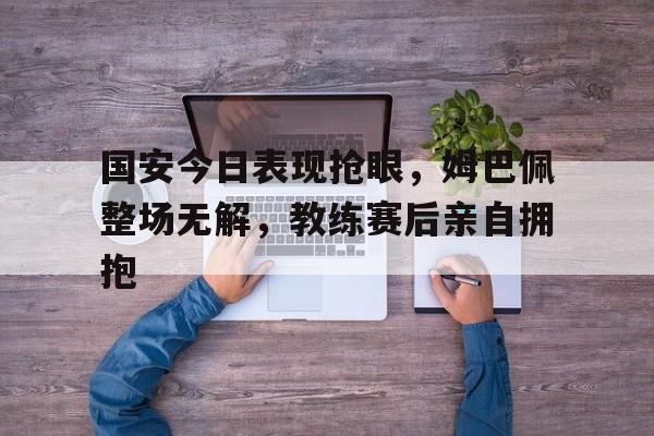 国安今日表现抢眼，姆巴佩整场无解，教练赛后亲自拥抱姆巴佩比赛视频