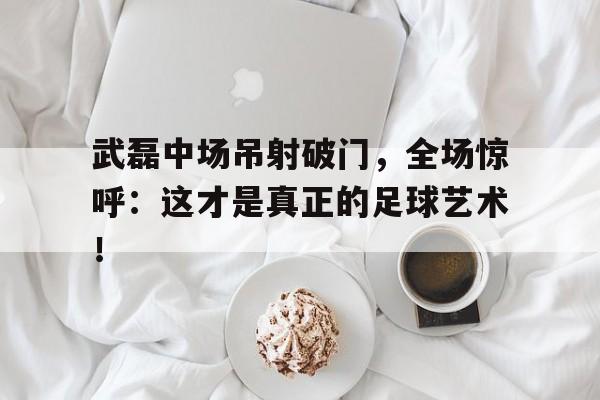 武磊中场吊射破门，全场惊呼：这才是真正的足球艺术！